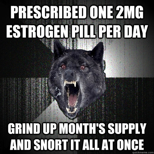prescribed one 2mg estrogen pill per day grind up month's supply and snort it all at once  Insanity Wolf
