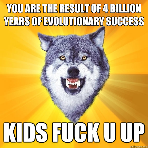 you are the result of 4 billion years of evolutionary success kids fuck u up  Courage Wolf