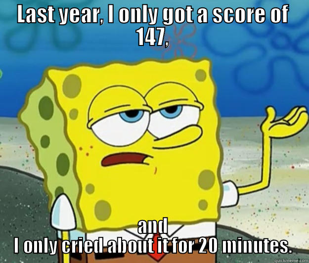 LAST YEAR, I ONLY GOT A SCORE OF 147, AND I ONLY CRIED ABOUT IT FOR 20 MINUTES. Tough Spongebob