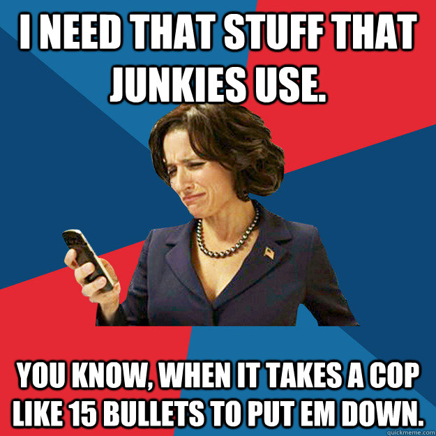 I need that stuff that junkies use. You know, when it takes a cop like 15 bullets to put em down.  