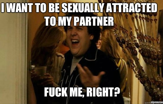 I want to be sexually attracted to my partner FUCK ME, RIGHT?  fuck me right