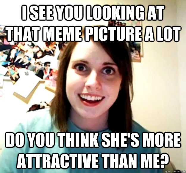 I see you looking at that meme picture a lot Do you think she's more attractive than me?  Overly Attached Girlfriend