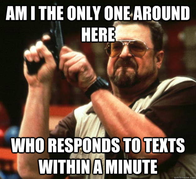 am I the only one around here who responds to texts within a minute - am I the only one around here who responds to texts within a minute  Angry Walter