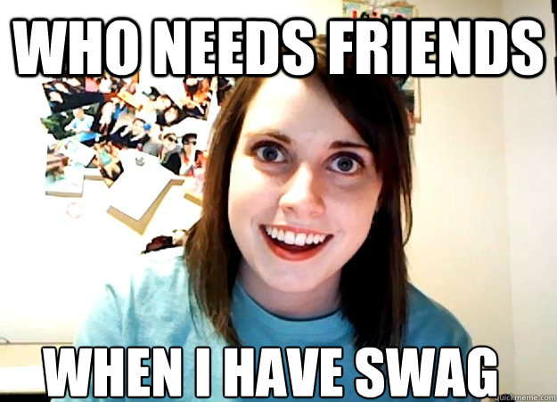 Who needs friends when i have swag  Overly Attached Girlfriend