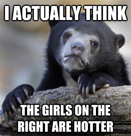 I actually think  The girls on the right are hotter  Confession Bear