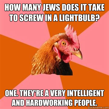 how many jews does it take to screw in a lightbulb? one. they're a very intelligent and hardworking people.  Anti-Joke Chicken