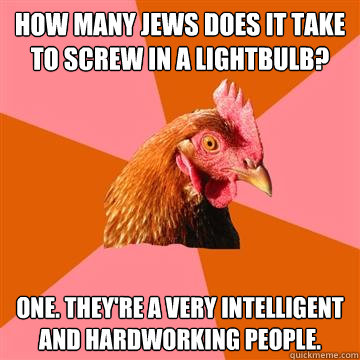 how many jews does it take to screw in a lightbulb? one. they're a very intelligent and hardworking people. - how many jews does it take to screw in a lightbulb? one. they're a very intelligent and hardworking people.  Anti-Joke Chicken