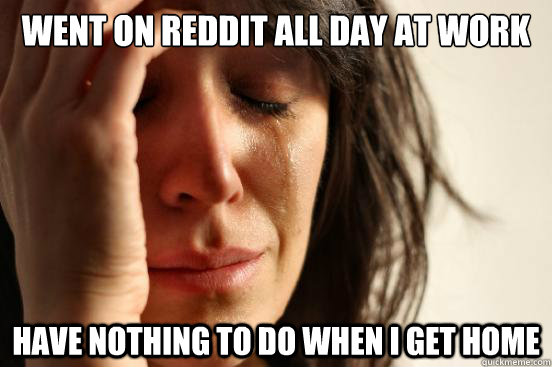 Went on reddit all day at work have nothing to do when i get home  First World Problems