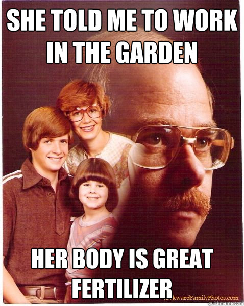 She told me to work in the garden her body is great fertilizer  Vengeance Dad