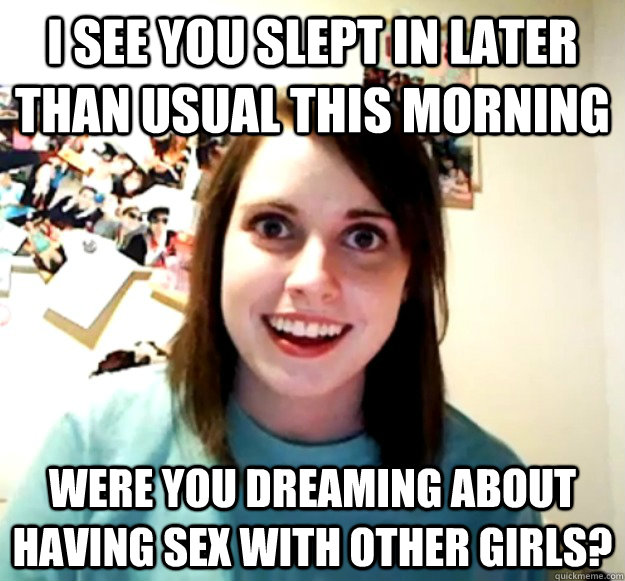 I see you slept in later than usual this morning Were you dreaming about having sex with other girls?  Overly Attached Girlfriend