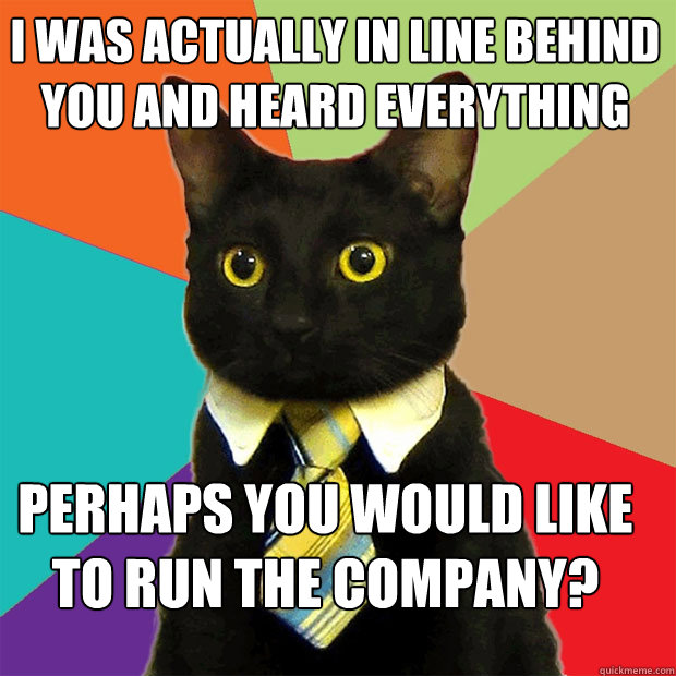 i was actually in line behind you and heard everything perhaps you would like to run the company?  Business Cat