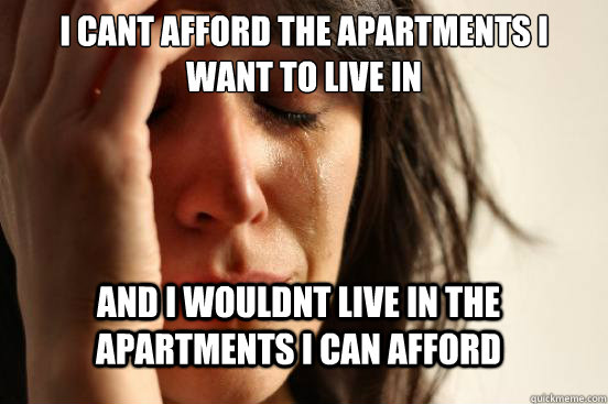 I CANT AFFORD THE APARTMENTS I WANT TO LIVE IN AND I WOULDNT LIVE IN THE APARTMENTS I CAN AFFORD  First World Problems