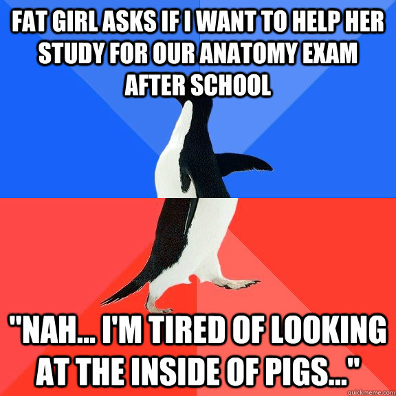 fat girl asks if I want to help her study for our anatomy exam after school 