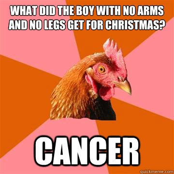 What did the boy with no arms and no legs get for Christmas? cancer  Anti-Joke Chicken