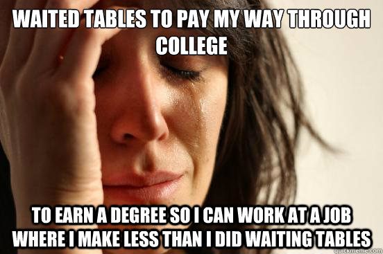 waited tables to pay my way through college to earn a degree so i can work at a job where i make less than i did waiting tables - waited tables to pay my way through college to earn a degree so i can work at a job where i make less than i did waiting tables  First World Problems