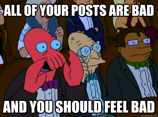 All of your posts are bad and you should feel bad  Feel bad zoidberg