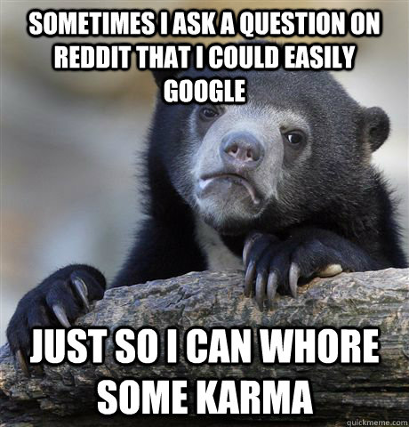 Sometimes I ask a question on reddit that I could easily google Just so I can whore some karma  Confession Bear