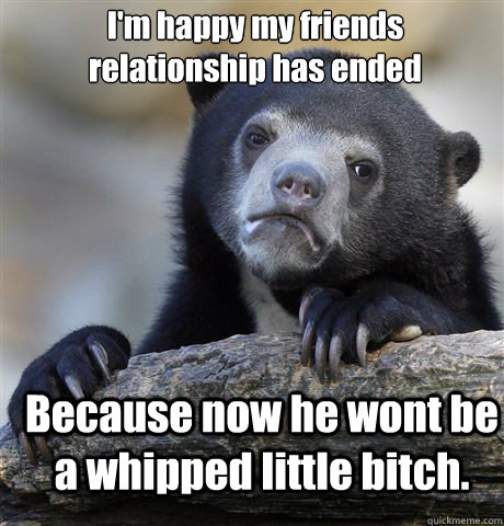 I'm happy my friends relationship has ended Because now he wont be a whipped little bitch.  Confession Bear