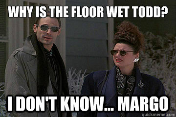 Why is the floor wet Todd? I don't know... Margo  