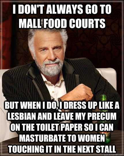 I don't always go to mall food courts but when I do, I dress up like a lesbian and leave my precum on the toilet paper so I can masturbate to women touching it in the next stall  The Most Interesting Man In The World