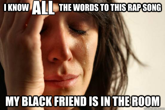 I know                    the words to this rap song My black friend is in the room ALL  First World Problems