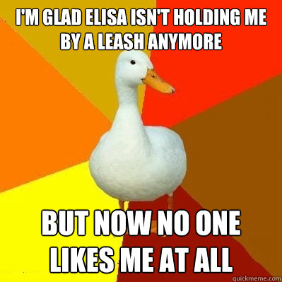 I'm glad elisa isn't holding me by a leash anymore but now no one likes me at all  