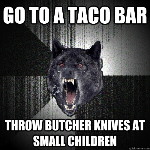 go to a taco bar throw butcher knives at small children  Insanity Wolf