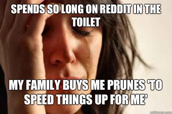 Spends so long on Reddit in the toilet
 My family buys me prunes 'to speed things up for me'   First World Problems