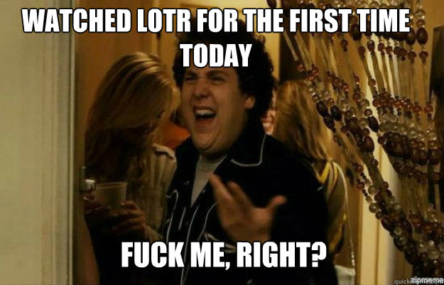 Watched lotr for the first time today FUCK ME, RIGHT?  fuck me right
