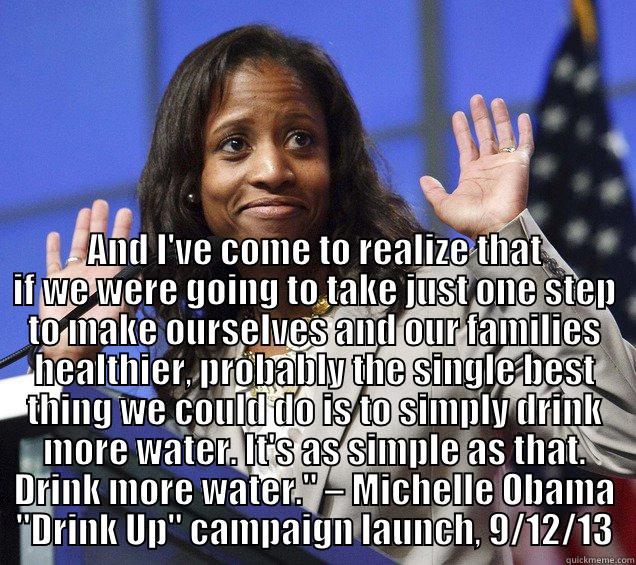  AND I'VE COME TO REALIZE THAT IF WE WERE GOING TO TAKE JUST ONE STEP TO MAKE OURSELVES AND OUR FAMILIES HEALTHIER, PROBABLY THE SINGLE BEST THING WE COULD DO IS TO SIMPLY DRINK MORE WATER. IT'S AS SIMPLE AS THAT. DRINK MORE WATER.