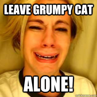 leave grumpy cat alone!  Chris Crocker