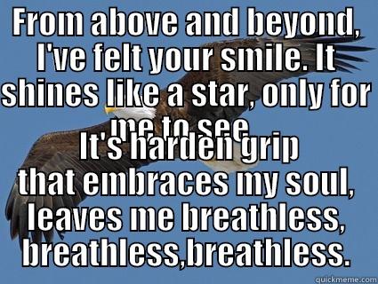 FROM ABOVE AND BEYOND, I'VE FELT YOUR SMILE. IT SHINES LIKE A STAR, ONLY FOR ME TO SEE.   IT'S HARDEN GRIP THAT EMBRACES MY SOUL, LEAVES ME BREATHLESS, BREATHLESS,BREATHLESS. Misc