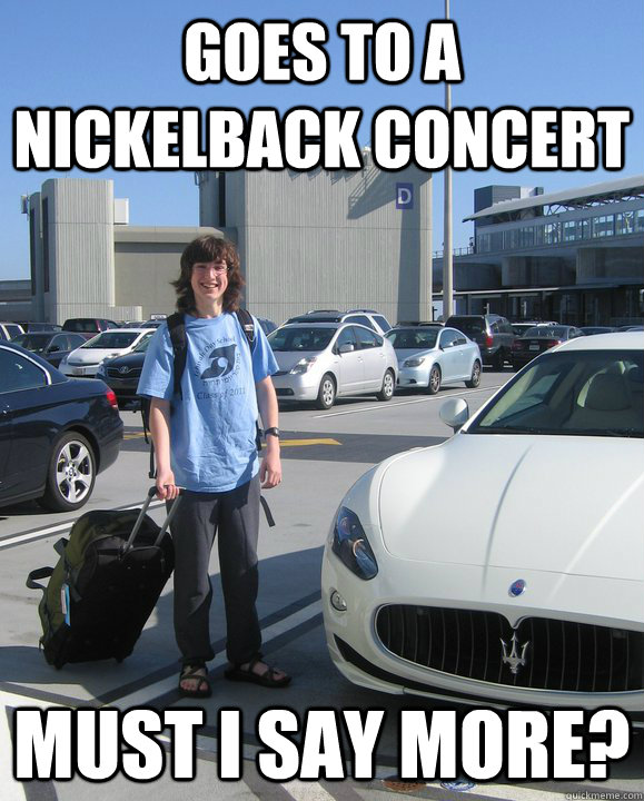 goes to a nickelback concert must i say more?  