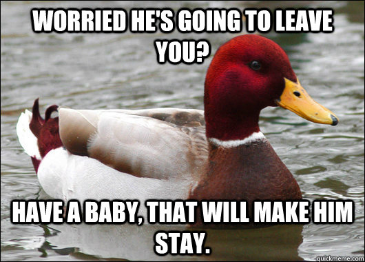 Worried he's going to leave you? Have a baby, that will make him stay.  Malicious Advice Mallard