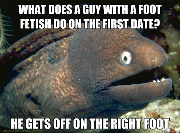 What does a guy with a foot fetish do on the first date? He gets off on the right foot  Bad Joke Eel