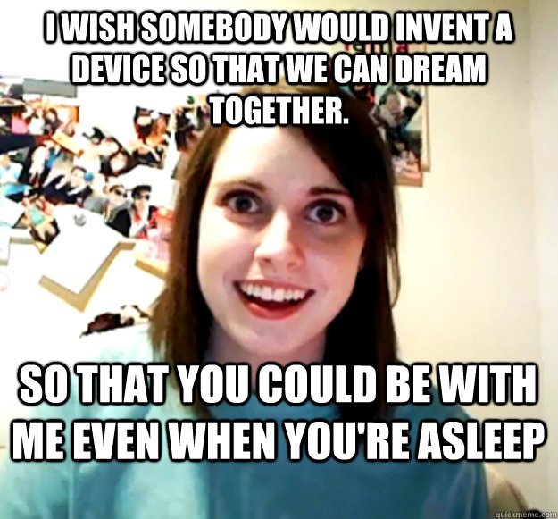 I wish somebody would invent a device so that we can dream together. So that you could be with me even when you're asleep  Overly Attached Girlfriend