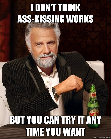 i don't think 
ass-kissing works But you can try it any time you want - i don't think 
ass-kissing works But you can try it any time you want  The Most Interesting Man In The World