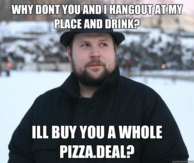why dont you and I hangout at my place and drink? ill buy you a whole pizza.deal?  Advice Notch