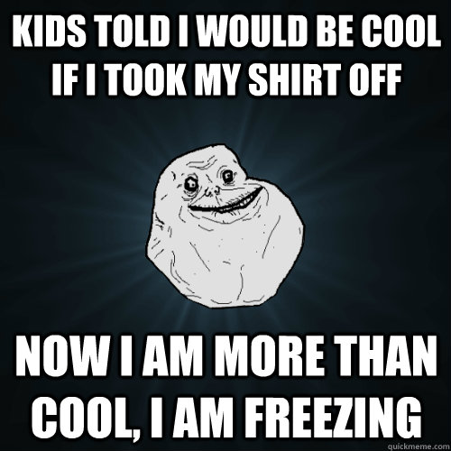 kids told i would be cool if i took my shirt off now i am more than cool, i am freezing - kids told i would be cool if i took my shirt off now i am more than cool, i am freezing  Forever Alone