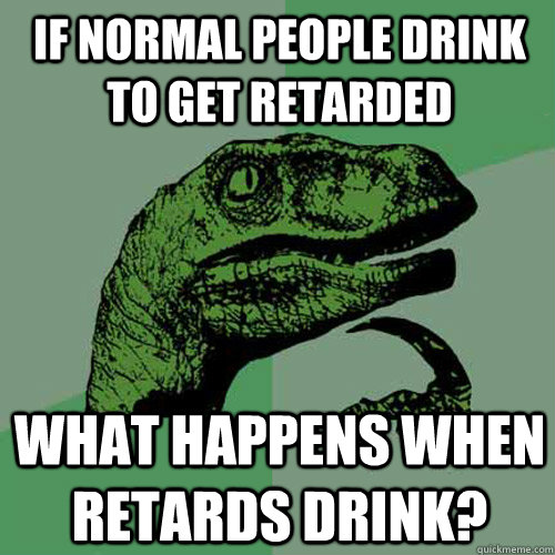 If normal people drink to get retarded what happens when retards drink?  Philosoraptor