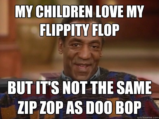 My children love my flippity flop but it's not the same zip zop as doo bop  Happy Birthday Bill Cosby
