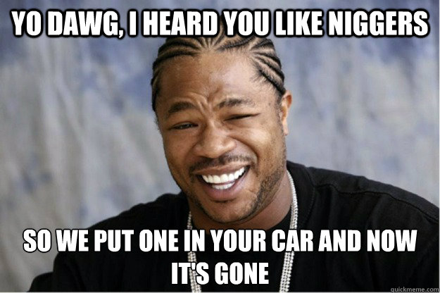 Yo dawg, i heard you like niggers So we put one in your car and now it's gone  