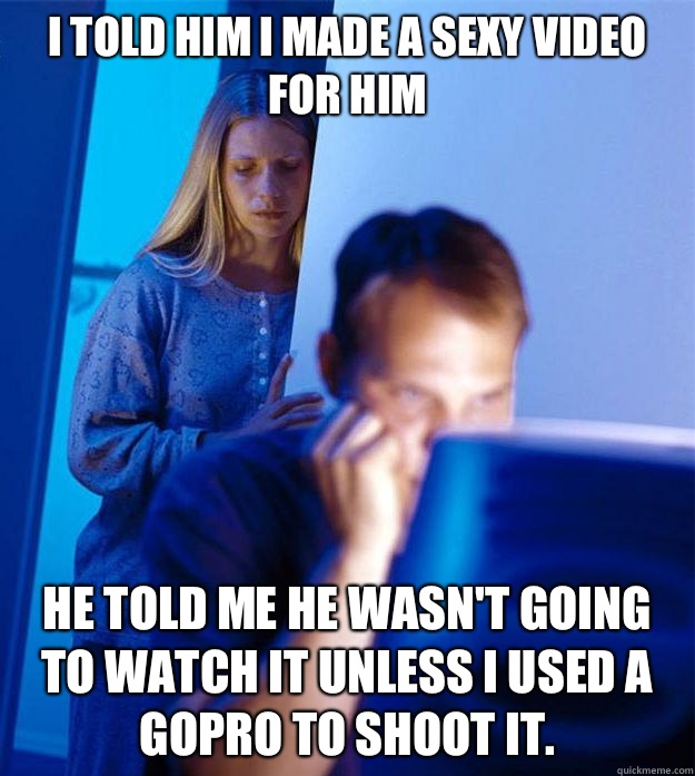 I told him I made a sexy video for him He told me he wasn't going to watch it unless I used a GoPro to shoot it.  Redditors Wife