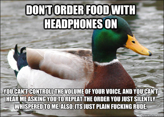 Don't order food with headphones on YOu can't controll the volume of your voice, and you can't hear me asking you to repeat the order you just silently whispered to me. Also, its just plain fucking rude.
 - Don't order food with headphones on YOu can't controll the volume of your voice, and you can't hear me asking you to repeat the order you just silently whispered to me. Also, its just plain fucking rude.
  Actual Advice Mallard