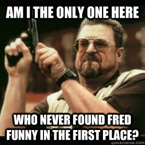 Am I the ONly one here  who never found fred funny in the first place?  Am I The Only One Round Here