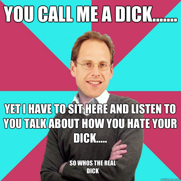 you call me a dick....... yet i have to sit here and listen to you talk about how you hate your dick..... so whos the real dick  Fuck Yeah Privilege Denying Baron-Cohen