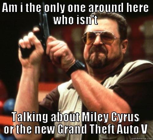 AM I THE ONLY ONE AROUND HERE WHO ISN'T TALKING ABOUT MILEY CYRUS OR THE NEW GRAND THEFT AUTO V Am I The Only One Around Here