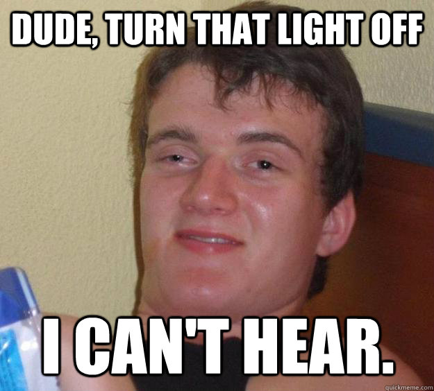 Dude, turn that light off I can't hear.  10 Guy