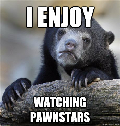 I enjoy watching pawnstars  Confession Bear