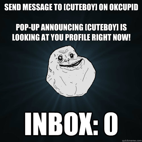 Send message to [CuteBoy] on OKCupid

Pop-up announcing [CuteBoy] is looking at you profile right now! Inbox: 0  Forever Alone